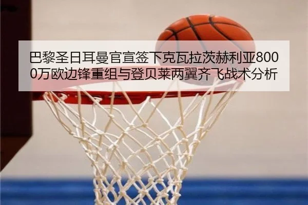 巴黎圣日耳曼官宣签下克瓦拉茨赫利亚8000万欧边锋重组与登贝莱两翼齐飞战术分析